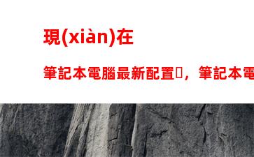 現(xiàn)在筆記本電腦最新配置，筆記本電腦最新配置排名